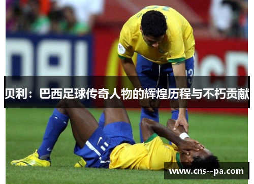 贝利：巴西足球传奇人物的辉煌历程与不朽贡献