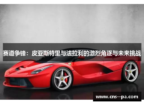 赛道争锋：皮亚斯特里与法拉利的激烈角逐与未来挑战
