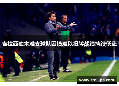 吉拉西独木难支球队困境难以扭转战绩持续低迷