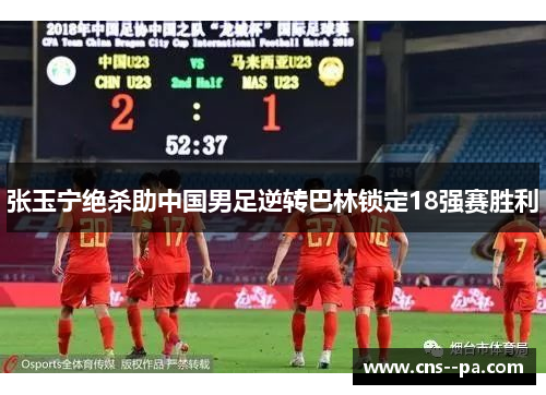 张玉宁绝杀助中国男足逆转巴林锁定18强赛胜利