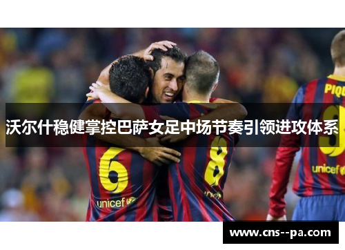 沃尔什稳健掌控巴萨女足中场节奏引领进攻体系