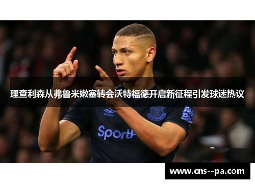 理查利森从弗鲁米嫩塞转会沃特福德开启新征程引发球迷热议