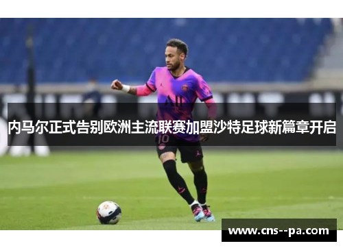 内马尔正式告别欧洲主流联赛加盟沙特足球新篇章开启