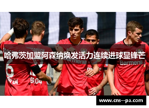 哈弗茨加盟阿森纳焕发活力连续进球显锋芒
