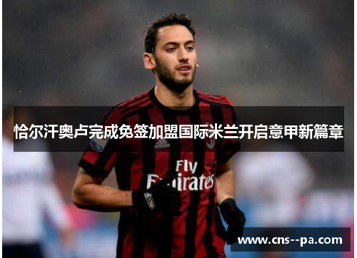 恰尔汗奥卢完成免签加盟国际米兰开启意甲新篇章