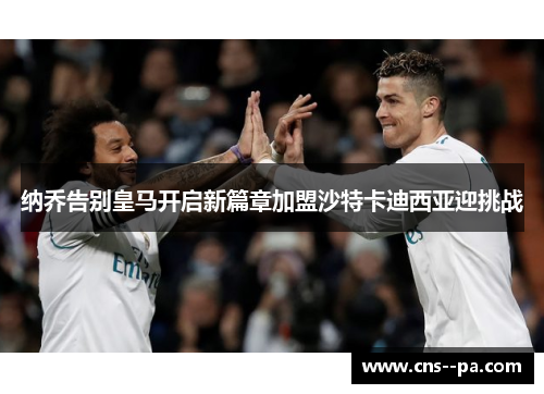 纳乔告别皇马开启新篇章加盟沙特卡迪西亚迎挑战