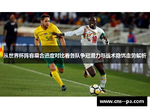 从世界杯阵容磨合进度对比看各队争冠潜力与战术隐忧走势解析