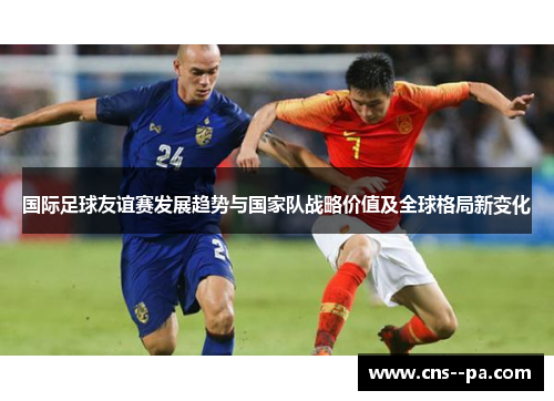 国际足球友谊赛发展趋势与国家队战略价值及全球格局新变化