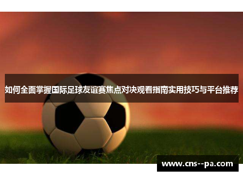 如何全面掌握国际足球友谊赛焦点对决观看指南实用技巧与平台推荐